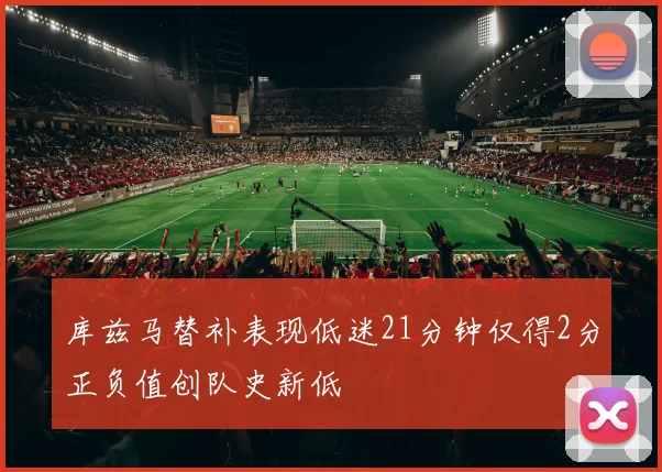 库兹马替补表现低迷21分钟仅得2分正负值创队史新低