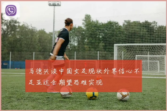 马德兴谈中国女足现状外界信心不足亚运会期望恐难实现