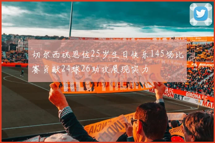 切尔西祝恩佐25岁生日快乐145场比赛贡献24球26助攻展现实力