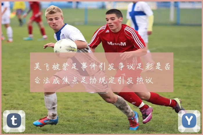 吴飞被禁足事件引发争议足彩是否合法成焦点足协规定引发热议