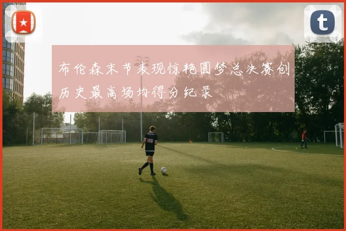 布伦森末节表现惊艳圆梦总决赛创历史最高场均得分纪录