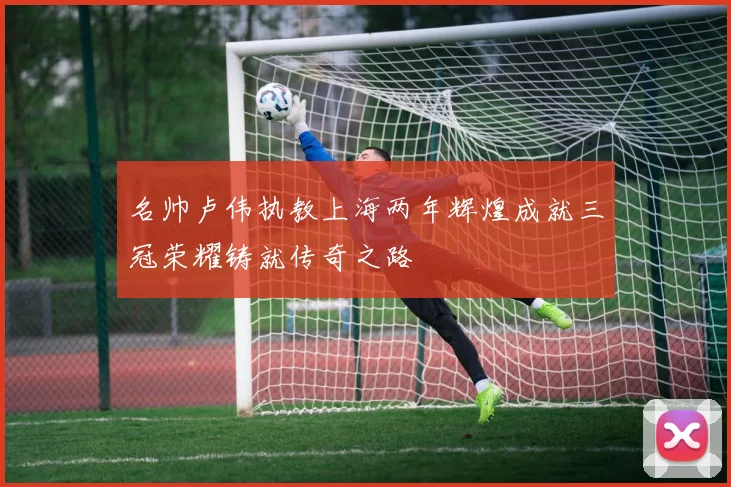 名帅卢伟执教上海两年辉煌成就三冠荣耀铸就传奇之路