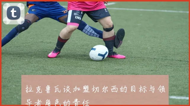 拉克鲁瓦谈加盟切尔西的目标与领导者角色的责任
