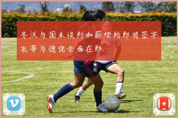 齐沃与国米谈判加薪续约即将签字孔蒂与德佬会面在即