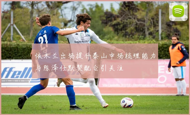 依木兰出场提升泰山中场梳理能力与陈泽仕默契配合引关注