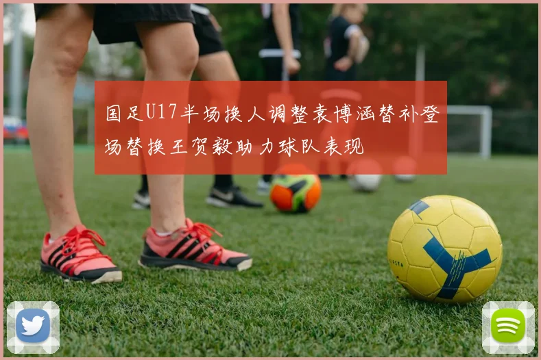 国足U17半场换人调整袁博涵替补登场替换王贺毅助力球队表现