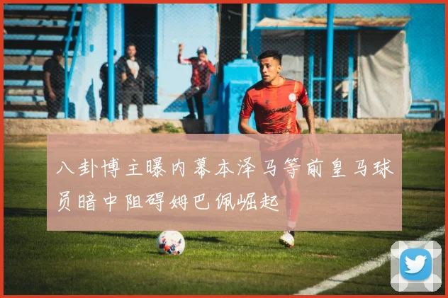 八卦博主曝内幕本泽马等前皇马球员暗中阻碍姆巴佩崛起