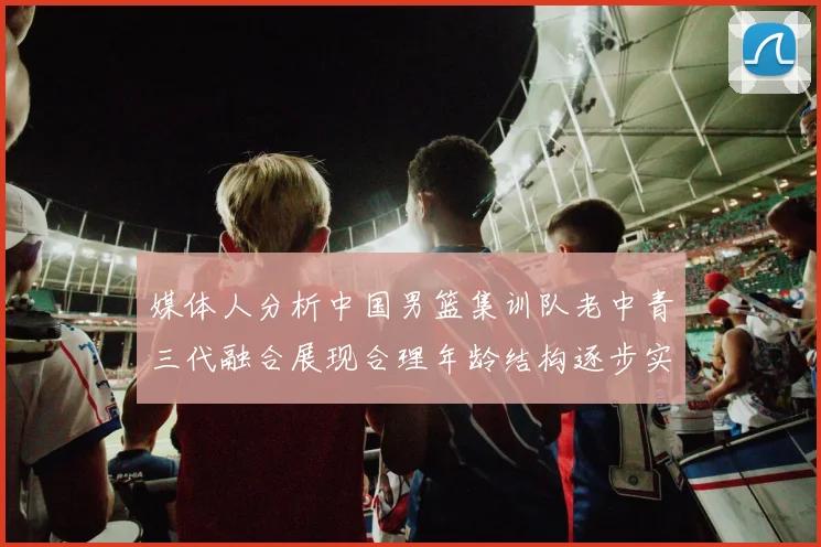 媒体人分析中国男篮集训队老中青三代融合展现合理年龄结构逐步实现换血