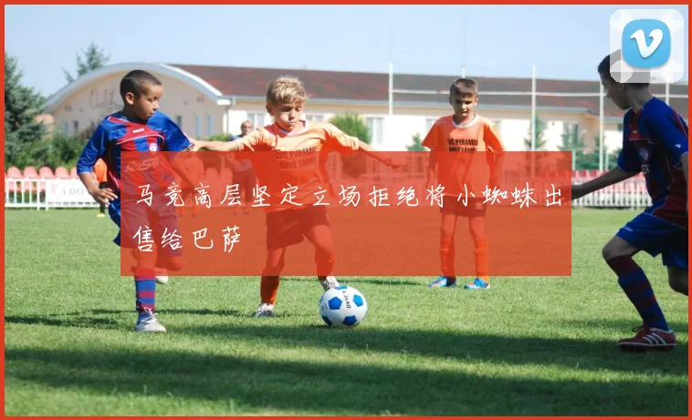 马竞高层坚定立场拒绝将小蜘蛛出售给巴萨