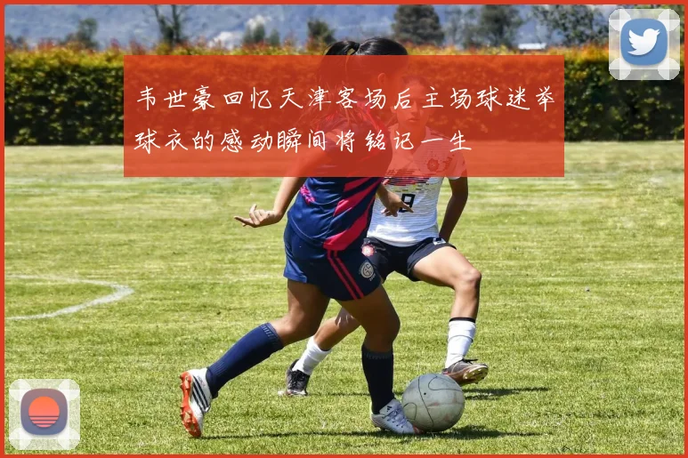 韦世豪回忆天津客场后主场球迷举球衣的感动瞬间将铭记一生