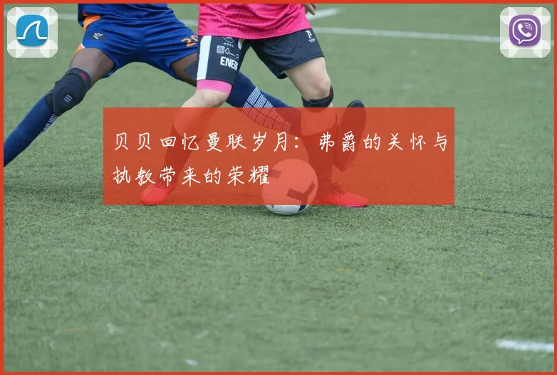 贝贝回忆曼联岁月：弗爵的关怀与执教带来的荣耀