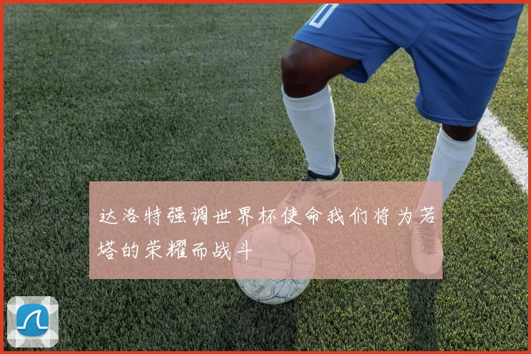 达洛特强调世界杯使命我们将为若塔的荣耀而战斗