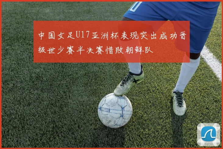 中国女足U17亚洲杯表现突出成功晋级世少赛半决赛惜败朝鲜队
