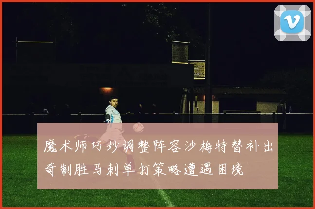 魔术师巧妙调整阵容沙梅特替补出奇制胜马刺单打策略遭遇困境