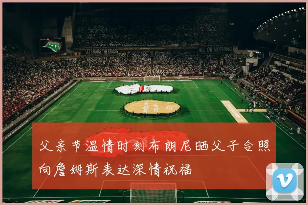 父亲节温情时刻布朗尼晒父子合照向詹姆斯表达深情祝福