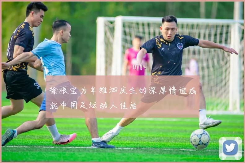 徐根宝为年维泗庆生的深厚情谊成就中国足坛动人佳话