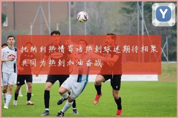 托纳利热情寄语热刺球迷期待相聚共同为热刺加油奋战