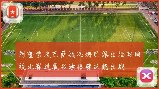 阿隆索谈巴萨战况姆巴佩出场时间视比赛进展吕迪格确认能出战