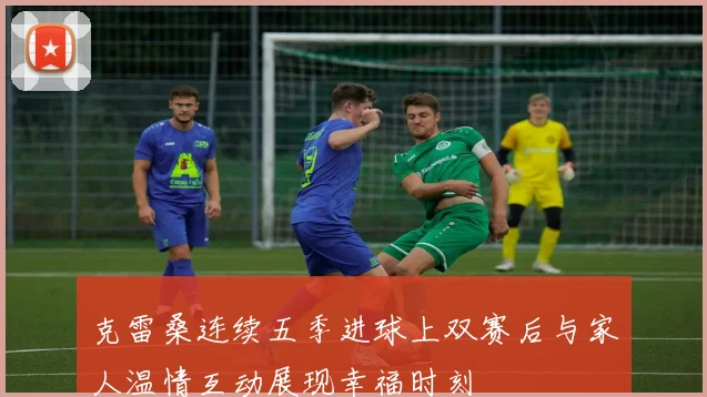 克雷桑连续五季进球上双赛后与家人温情互动展现幸福时刻