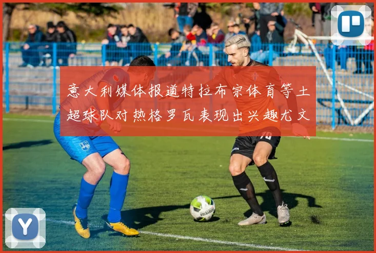 意大利媒体报道特拉布宗体育等土超球队对热格罗瓦表现出兴趣尤文图斯愿意出售这名球员