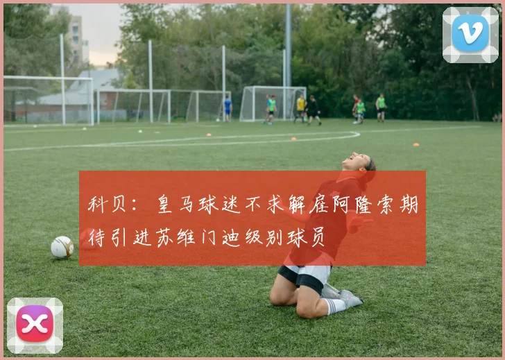 科贝：皇马球迷不求解雇阿隆索期待引进苏维门迪级别球员