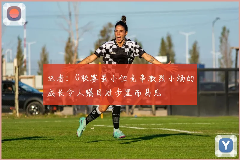 记者：G联赛虽小但竞争激烈小杨的成长令人瞩目进步显而易见