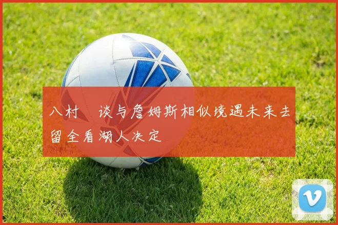 八村塁谈与詹姆斯相似境遇未来去留全看湖人决定