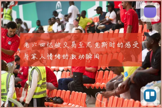老六回忆被交易至尼克斯时的感受与家人情绪的激动瞬间