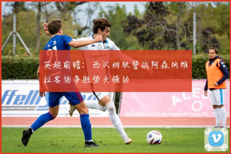 英超前瞻：西汉姆联誓战阿森纳维拉客场争胜势头强劲